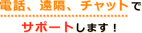 電話、遠隔、チャットでサポートします！